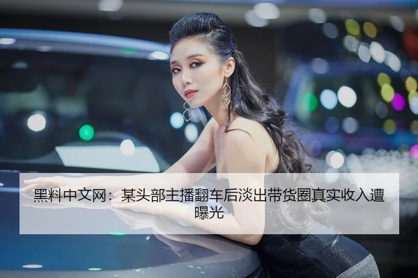 黑料中文网：某头部主播翻车后淡出带货圈真实收入遭曝光